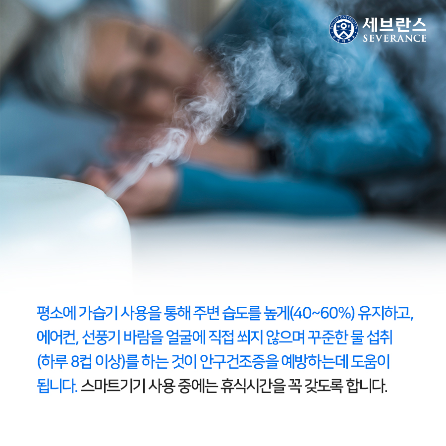 평소에 가습기 사용을 통해 주변 습도를 높게(40~60%) 유지하고, 에어컨, 선풍기 바람을 얼굴에 직접 쐬지 않으며 꾸준한 물 섭취(하루 8컵 이상)를 하는 것이 안구건조증을 예방하는데 도움이 됩니다. 스마트기기 사용 중에는 휴식시간을 꼭 갖도록 합니다.